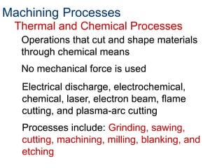 Thermal and Chemical Processes
Operations that cut and shape materials
through chemical means
No mechanical force is used
Machining Processes
Electrical discharge, electrochemical,
chemical, laser, electron beam, flame
cutting, and plasma-arc cutting
Processes include: Grinding, sawing,
cutting, machining, milling, blanking, and
etching
 