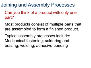 Joining and Assembly Processes
Can you think of a product with only one
part?
Most products consist of multiple parts that
are assembled to form a finished product.
Typical assembly processes include:
Mechanical fastening; soldering and
brazing, welding; adhesive bonding
 