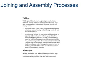 Welding
Welding is a fabrication or sculptural process that joins
materials, usually metals or thermoplastics, by using high
heat to melt the parts together and allowing them to cool
causing fusion
• Welding is distinct from lower temperature metal-joining
techniques such as brazing and soldering, which do not
melt the base metal.
• In addition to melting the base metal, a filler material is
typically added to the joint to form a pool of molten
material (the weld pool) that cools to form a joint that,
based on weld configuration (butt, full penetration, fillet,
etc.), can be stronger than the base material (parent metal).
Pressure may also be used in conjunction with heat, or by
itself, to produce a weld. Welding also requires a form of
shield to protect the filler metals or melted metals from
being contaminated or oxidized.
Advantages:
Strong, stiff joint that does not lose preload or slip.
Inexpensive (if you have the staff and machines)
Joining and Assembly Processes
 