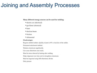 Many different energy sources can be used for welding:
• electric arc (electrical)
• gas flame (chemical)
• laser
• electron beam
• friction
• ultrasound
Disadvantages:
Requires skilled welders. Quality of joint is 95% a function of the welder.
Permanent attachment method.
Weakens aluminum significantly.
Can cause distortions and cracks.
Must be stress relieved by heating after welding.
Helps alignment over time and re-strengthens aluminum.
Must be inspected using NDI oftentimes off-site.
Dirty process
Joining and Assembly Processes
 