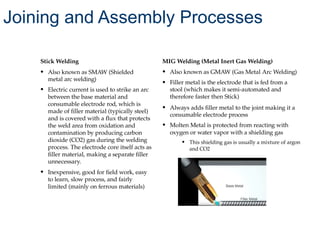 Stick Welding
• Also known as SMAW (Shielded
metal arc welding)
• Electric current is used to strike an arc
between the base material and
consumable electrode rod, which is
made of filler material (typically steel)
and is covered with a flux that protects
the weld area from oxidation and
contamination by producing carbon
dioxide (CO2) gas during the welding
process. The electrode core itself acts as
filler material, making a separate filler
unnecessary.
• Inexpensive, good for field work, easy
to learn, slow process, and fairly
limited (mainly on ferrous materials)
MIG Welding (Metal Inert Gas Welding)
• Also known as GMAW (Gas Metal Arc Welding)
• Filler metal is the electrode that is fed from a
stool (which makes it semi-automated and
therefore faster then Stick)
• Always adds filler metal to the joint making it a
consumable electrode process
• Molten Metal is protected from reacting with
oxygen or water vapor with a shielding gas
• This shielding gas is usually a mixture of argon
and CO2
Joining and Assembly Processes
 
