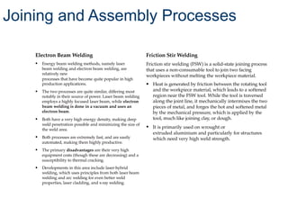 Electron Beam Welding
• Energy beam welding methods, namely laser
beam welding and electron beam welding, are
relatively new
processes that have become quite popular in high
production applications.
• The two processes are quite similar, differing most
notably in their source of power. Laser beam welding
employs a highly focused laser beam, while electron
beam welding is done in a vacuum and uses an
electron beam.
• Both have a very high energy density, making deep
weld penetration possible and minimizing the size of
the weld area.
• Both processes are extremely fast, and are easily
automated, making them highly productive.
• The primary disadvantages are their very high
equipment costs (though these are decreasing) and a
susceptibility to thermal cracking.
• Developments in this area include laser-hybrid
welding, which uses principles from both laser beam
welding and arc welding for even better weld
properties, laser cladding, and x-ray welding.
Friction Stir Welding
Friction stir welding (FSW) is a solid-state joining process
that uses a non-consumable tool to join two facing
workpieces without melting the workpiece material.
• Heat is generated by friction between the rotating tool
and the workpiece material, which leads to a softened
region near the FSW tool. While the tool is traversed
along the joint line, it mechanically intermixes the two
pieces of metal, and forges the hot and softened metal
by the mechanical pressure, which is applied by the
tool, much like joining clay, or dough.
• It is primarily used on wrought or
extruded aluminium and particularly for structures
which need very high weld strength.
Joining and Assembly Processes
 