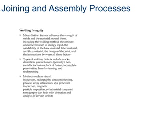 Welding Integrity
• Many distinct factors influence the strength of
welds and the material around them,
including the welding method, the amount
and concentration of energy input, the
weldability of the base material, filler material,
and flux material, the design of the joint, and
the interactions between all these factors
• Types of welding defects include cracks,
distortion, gas inclusions (porosity), non-
metallic inclusions, lack of fusion, incomplete
penetration, lamellar tearing, and
undercutting
• Methods such as visual
inspection, radiography, ultrasonic testing,
phased- array ultrasonics, dye penetrant
inspection, magnetic
particle inspection, or industrial computed
tomography can help with detection and
analysis of certain defects
Joining and Assembly Processes
 