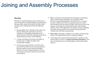 Brazing
Brazing is a metal-joining process in which two or
more metal items are joined together by melting and
flowing a filler metal into the joint, the filler metal
having a lower melting point than the adjoining
metal.
• Brazing differs from welding in that it does not
involve melting the work pieces and from
soldering in using higher temperatures for a
similar process, while also requiring much more
closely fitted parts than when soldering
• A major advantage of brazing is the ability to
join the same or different metals with
considerable strength.
• In most cases, joint clearances of 0.03 to 0.08
mm (0.0012 to 0.0031 in) are recommended for
the best capillary action and joint strength.
However, in some brazing operations it is not
uncommon to have joint clearances around 0.6
mm (0.024 in)
• Flux is a chemical cleaning agent, flowing agent, or purifying
agent. Unless brazing operations are contained within
an inert or reducing atmosphere environment (i.e. a vacuum
furnace), a flux such as borax is required to prevent oxides
from forming while the metal is heated. The flux also serves the
purpose of cleaning any contamination left on the brazing
surfaces. Flux can be applied in any number of forms including
flux paste, liquid, powder or pre-made brazing pastes that
combine flux with filler metal powder.
• Braze alloy is generally available as rod, ribbon, powder, paste,
cream, wire and preforms (such as stamped washers)
• As brazing work requires high temperatures, oxidation of the
metal surface occurs in an oxygen-containing atmosphere. This
may necessitate the use of an atmospheric environment other
than air.
Joining and Assembly Processes
 