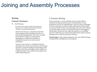 Brazing
Common Techniques:
1. Torch Brazing
by far the most common method of mechanized
brazing in use. It is best used in small production
volumes or in specialized operations
Manual torch brazing is a procedure where the
heat is applied using a gas flame placed on or
near the joint being brazed. The torch can either
be hand held or held in a fixed position
depending on whether the operation is
completely manual or has some level of
automation.
Automatic torch brazing is a method that almost
eliminates the need for manual labor in the brazing
operation, except for loading and unloading of the
machine. The main advantages of this method are:
a high production rate, uniform braze quality, and
reduced operating cost
2. Furnance Brazing
Furnace brazing is a semi-automatic process used widely in
industrial brazing operations due to its adaptability to mass
production and use of unskilled labor. There are many advantages
of furnace brazing over other heating methods that make it ideal
for mass production. One main advantage is the ease with which it
can produce large numbers of small parts that are easily jigged or
self-locating. The process also offers the benefits of a controlled
heat cycle (allowing use of parts that might distort under localized
heating) and no need for post braze cleaning.
Disadvantages: high capital equipment cost, more difficult design
considerations and high power consumption
Joining and Assembly Processes
 