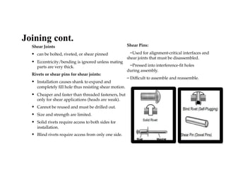 Shear Joints
• can be bolted, riveted, or shear pinned
• Eccentricity/bending is ignored unless mating
parts are very thick.
Rivets or shear pins for shear joints:
• Installation causes shank to expand and
completely fill hole thus resisting shear motion.
• Cheaper and faster than threaded fasteners, but
only for shear applications (heads are weak).
• Cannot be reused and must be drilled out.
• Size and strength are limited.
• Solid rivets require access to both sides for
installation.
• Blind rivets require access from only one side.
Shear Pins:
–Used for alignment-critical interfaces and
shear joints that must be disassembled.
–Pressed into interference-fit holes
during assembly.
– Difficult to assemble and reassemble.
Joining cont.
 
