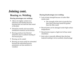 Brazing vs. Welding
Brazing advantages over welding:
• Allows for tighter control over
tolerances and finishes because
brazing does not melt the base metal
of the joint
• Dissimilar metals and non-metals
(metalized ceramics) can be brazed
• Brazing produces less thermal
distortion due to uniform heating of
the brazed piece
• Brazing can be coated
• Brazing can more easily be automated
because the individual process
parameters are less sensitive to
variation
Brazing disadvantages over welding:
• Lack of joint strength because of softer filler
metals used
• The strength of the joint is typically less
then that of the base metal but greater
then the filler metal
• Brazed joints can be damaged under high surface
temperatures
• Brazed joints require a high level of base metal
cleanliness
• Joint color is typically different then the base
material making it not an aesthetic disadvantage
Joining cont.
 