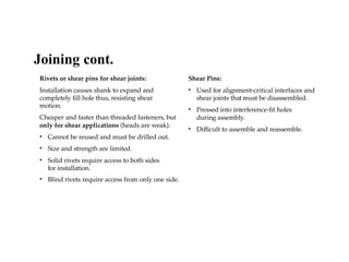 Rivets or shear pins for shear joints:
Installation causes shank to expand and
completely fill hole thus, resisting shear
motion.
Cheaper and faster than threaded fasteners, but
only for shear applications (heads are weak).
• Cannot be reused and must be drilled out.
• Size and strength are limited.
• Solid rivets require access to both sides
for installation.
• Blind rivets require access from only one side.
Shear Pins:
• Used for alignment-critical interfaces and
shear joints that must be disassembled.
• Pressed into interference-fit holes
during assembly.
• Difficult to assemble and reassemble.
Joining cont.
 