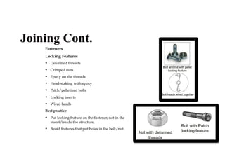 Fasteners
Locking Features
• Deformed threads
• Crimped nuts
• Epoxy on the threads
• Head-staking with epoxy
• Patch/pelletized bolts
• Locking inserts
• Wired heads
Best practice:
• Put locking feature on the fastener, not in the
insert/inside the structure.
• Avoid features that put holes in the bolt/nut.
Joining Cont.
 