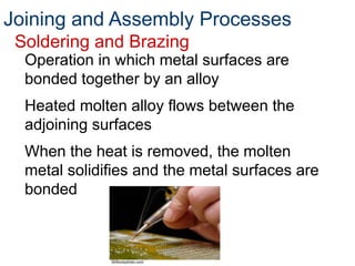 Joining and Assembly Processes
Soldering and Brazing
Operation in which metal surfaces are
bonded together by an alloy
Heated molten alloy flows between the
adjoining surfaces
When the heat is removed, the molten
metal solidifies and the metal surfaces are
bonded
©iStockphoto.com
 