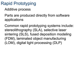 Rapid Prototyping
Additive process
Parts are produced directly from software
applications
Common rapid prototyping systems include:
stereolithography (SLA), selective laser
sintering (SLS), fused deposition modeling
(FDM), laminated object manufacturing
(LOM), digital light processing (DLP)
 