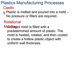 Plastic is melted and poured into a mold –
No pressure or fillers are required.
Plastics Manufacturing Processes
Castin
g
A closed mold is filled with a
predetermined amount of plastic. The
mold is heated, rotated, and then cooled
to create a hollow plastic object with
uniform wall thickness.
Rotational
Molding
 