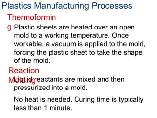 Plastics Manufacturing Processes
Liquid reactants are mixed and then
pressurized into a mold.
No heat is needed. Curing time is typically
less than 1 minute.
Reaction
Molding
Plastic sheets are heated over an open
mold to a working temperature. Once
workable, a vacuum is applied to the mold,
forcing the plastic sheet to take the shape
of the mold.
Thermoformin
g
 