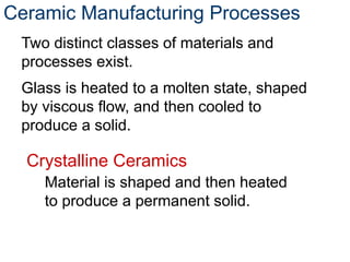 Ceramic Manufacturing Processes
Two distinct classes of materials and
processes exist.
Glass is heated to a molten state, shaped
by viscous flow, and then cooled to
produce a solid.
Crystalline Ceramics
Material is shaped and then heated
to produce a permanent solid.
 