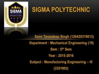 SIGMA POLYTECHNIC
Saini Tarandeep Singh (126420319613)
Department : Mechanical Engineering (19)
Sem : 5th Sem
Year : 2015-2016
Subject : Manufacturing Engineering – III
(3351903)
 