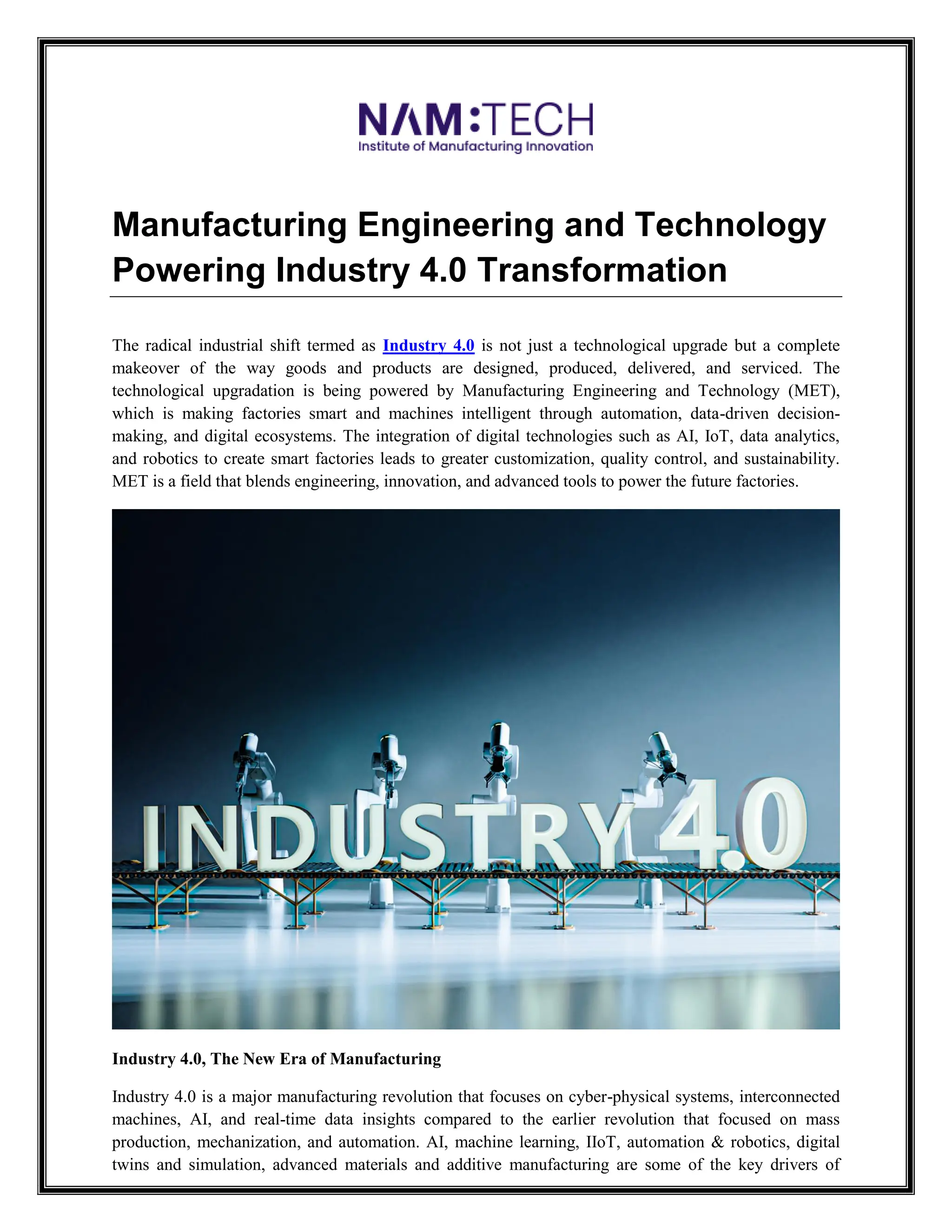 Manufacturing Engineering and Technology
Powering Industry 4.0 Transformation
The radical industrial shift termed as Industry 4.0 is not just a technological upgrade but a complete
makeover of the way goods and products are designed, produced, delivered, and serviced. The
technological upgradation is being powered by Manufacturing Engineering and Technology (MET),
which is making factories smart and machines intelligent through automation, data-driven decision-
making, and digital ecosystems. The integration of digital technologies such as AI, IoT, data analytics,
and robotics to create smart factories leads to greater customization, quality control, and sustainability.
MET is a field that blends engineering, innovation, and advanced tools to power the future factories.
Industry 4.0, The New Era of Manufacturing
Industry 4.0 is a major manufacturing revolution that focuses on cyber-physical systems, interconnected
machines, AI, and real-time data insights compared to the earlier revolution that focused on mass
production, mechanization, and automation. AI, machine learning, IIoT, automation & robotics, digital
twins and simulation, advanced materials and additive manufacturing are some of the key drivers of
 