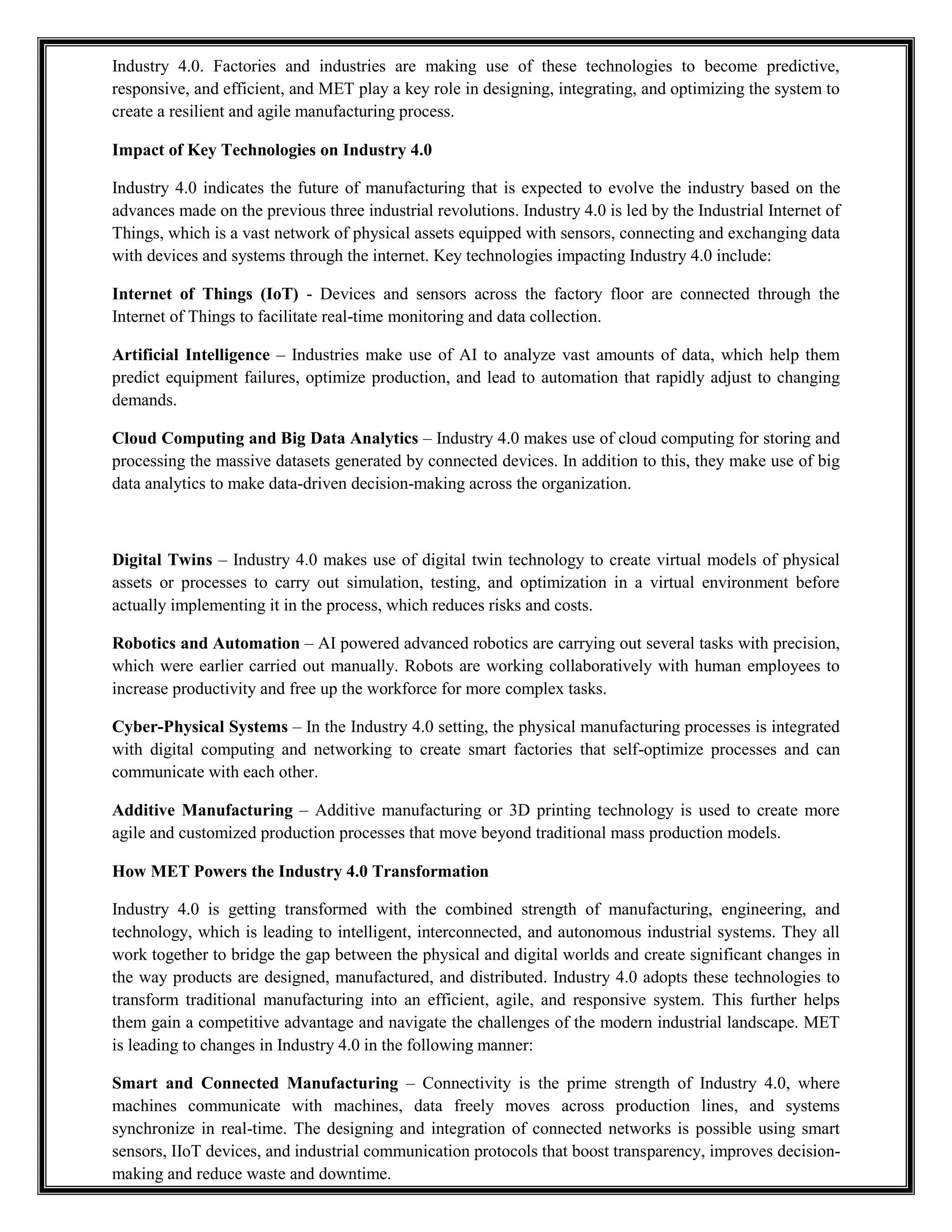 Industry 4.0. Factories and industries are making use of these technologies to become predictive,
responsive, and efficient, and MET play a key role in designing, integrating, and optimizing the system to
create a resilient and agile manufacturing process.
Impact of Key Technologies on Industry 4.0
Industry 4.0 indicates the future of manufacturing that is expected to evolve the industry based on the
advances made on the previous three industrial revolutions. Industry 4.0 is led by the Industrial Internet of
Things, which is a vast network of physical assets equipped with sensors, connecting and exchanging data
with devices and systems through the internet. Key technologies impacting Industry 4.0 include:
Internet of Things (IoT) - Devices and sensors across the factory floor are connected through the
Internet of Things to facilitate real-time monitoring and data collection.
Artificial Intelligence – Industries make use of AI to analyze vast amounts of data, which help them
predict equipment failures, optimize production, and lead to automation that rapidly adjust to changing
demands.
Cloud Computing and Big Data Analytics – Industry 4.0 makes use of cloud computing for storing and
processing the massive datasets generated by connected devices. In addition to this, they make use of big
data analytics to make data-driven decision-making across the organization.
Digital Twins – Industry 4.0 makes use of digital twin technology to create virtual models of physical
assets or processes to carry out simulation, testing, and optimization in a virtual environment before
actually implementing it in the process, which reduces risks and costs.
Robotics and Automation – AI powered advanced robotics are carrying out several tasks with precision,
which were earlier carried out manually. Robots are working collaboratively with human employees to
increase productivity and free up the workforce for more complex tasks.
Cyber-Physical Systems – In the Industry 4.0 setting, the physical manufacturing processes is integrated
with digital computing and networking to create smart factories that self-optimize processes and can
communicate with each other.
Additive Manufacturing – Additive manufacturing or 3D printing technology is used to create more
agile and customized production processes that move beyond traditional mass production models.
How MET Powers the Industry 4.0 Transformation
Industry 4.0 is getting transformed with the combined strength of manufacturing, engineering, and
technology, which is leading to intelligent, interconnected, and autonomous industrial systems. They all
work together to bridge the gap between the physical and digital worlds and create significant changes in
the way products are designed, manufactured, and distributed. Industry 4.0 adopts these technologies to
transform traditional manufacturing into an efficient, agile, and responsive system. This further helps
them gain a competitive advantage and navigate the challenges of the modern industrial landscape. MET
is leading to changes in Industry 4.0 in the following manner:
Smart and Connected Manufacturing – Connectivity is the prime strength of Industry 4.0, where
machines communicate with machines, data freely moves across production lines, and systems
synchronize in real-time. The designing and integration of connected networks is possible using smart
sensors, IIoT devices, and industrial communication protocols that boost transparency, improves decision-
making and reduce waste and downtime.
 