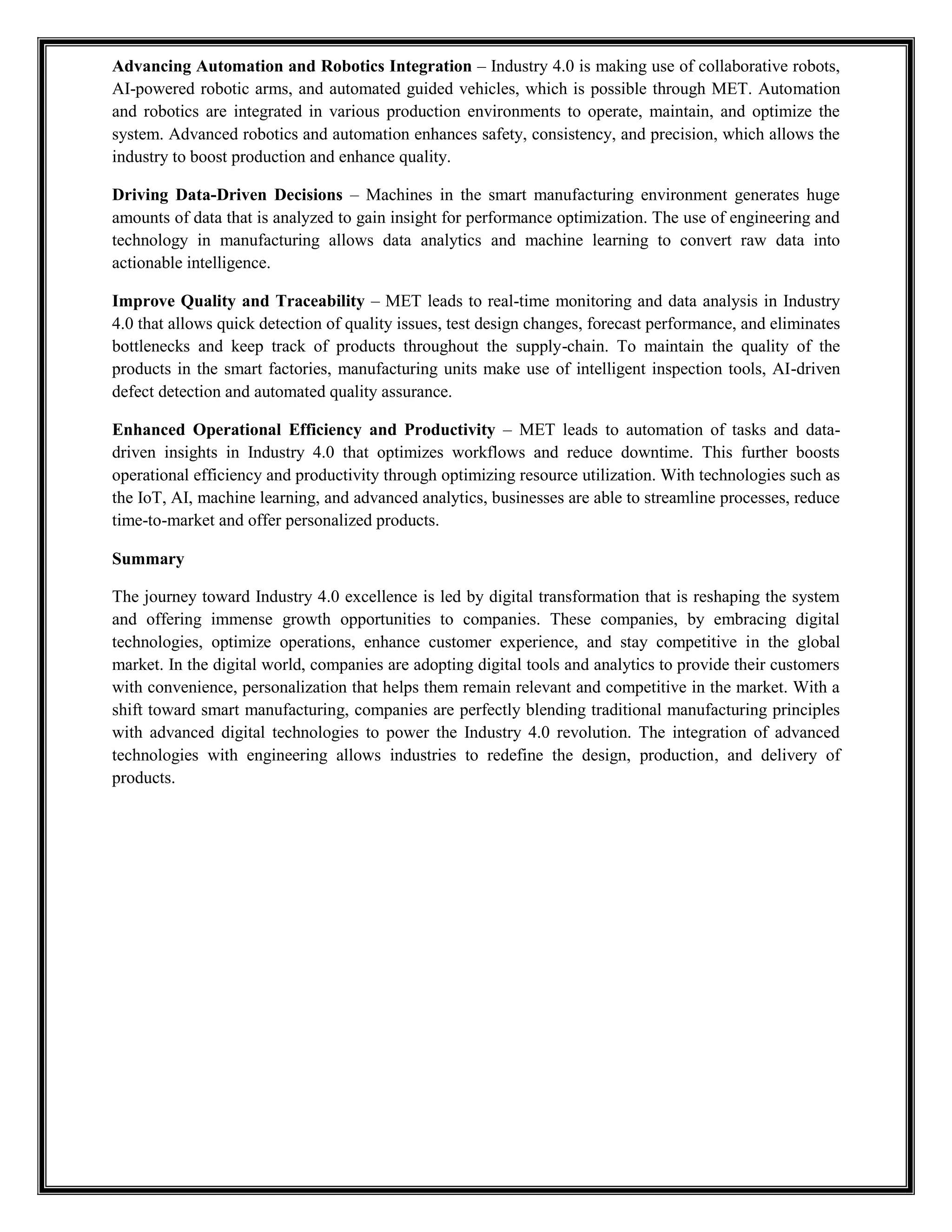 Advancing Automation and Robotics Integration – Industry 4.0 is making use of collaborative robots,
AI-powered robotic arms, and automated guided vehicles, which is possible through MET. Automation
and robotics are integrated in various production environments to operate, maintain, and optimize the
system. Advanced robotics and automation enhances safety, consistency, and precision, which allows the
industry to boost production and enhance quality.
Driving Data-Driven Decisions – Machines in the smart manufacturing environment generates huge
amounts of data that is analyzed to gain insight for performance optimization. The use of engineering and
technology in manufacturing allows data analytics and machine learning to convert raw data into
actionable intelligence.
Improve Quality and Traceability – MET leads to real-time monitoring and data analysis in Industry
4.0 that allows quick detection of quality issues, test design changes, forecast performance, and eliminates
bottlenecks and keep track of products throughout the supply-chain. To maintain the quality of the
products in the smart factories, manufacturing units make use of intelligent inspection tools, AI-driven
defect detection and automated quality assurance.
Enhanced Operational Efficiency and Productivity – MET leads to automation of tasks and data-
driven insights in Industry 4.0 that optimizes workflows and reduce downtime. This further boosts
operational efficiency and productivity through optimizing resource utilization. With technologies such as
the IoT, AI, machine learning, and advanced analytics, businesses are able to streamline processes, reduce
time-to-market and offer personalized products.
Summary
The journey toward Industry 4.0 excellence is led by digital transformation that is reshaping the system
and offering immense growth opportunities to companies. These companies, by embracing digital
technologies, optimize operations, enhance customer experience, and stay competitive in the global
market. In the digital world, companies are adopting digital tools and analytics to provide their customers
with convenience, personalization that helps them remain relevant and competitive in the market. With a
shift toward smart manufacturing, companies are perfectly blending traditional manufacturing principles
with advanced digital technologies to power the Industry 4.0 revolution. The integration of advanced
technologies with engineering allows industries to redefine the design, production, and delivery of
products.
 