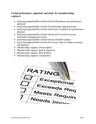 Job Performance Evaluation Form Page 2
Useful performance appraisal materials for manufacturing
engineer:
 performanceappraisal360.com/free-ebook-2456-phrases-for-performance-
appraisals
 performanceappraisal360.com/free-65-performance-appraisal-forms
 performanceappraisal360.com/free-ebook-top-12-methods-for-performance-
appraisal
 performanceappraisal360.com/free-ebook-top-15-secrets-to-set-up-
performance-management-system
 performanceappraisal360.com/free-ebook-2436-KPI-samples/
 performanceappraisal360.com/free-ebook-top -9-tips-to-writing-a-winning-
self-appraisal
 Manufacturing engineer job description
 Manufacturing engineer goals & objectives
 Manufacturing engineer KPIs & KRAs
 Manufacturing engineer self appraisal
 