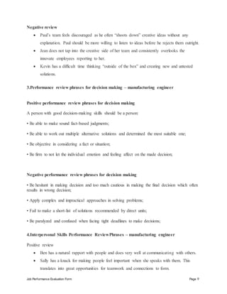 Job Performance Evaluation Form Page 9
Negative review
 Paul’s team feels discouraged as he often “shoots down” creative ideas without any
explanation. Paul should be more willing to listen to ideas before he rejects them outright.
 Jean does not tap into the creative side of her team and consistently overlooks the
innovate employees reporting to her.
 Kevin has a difficult time thinking “outside of the box” and creating new and untested
solutions.
3.Performance review phrases for decision making – manufacturing engineer
Positive performance review phrases for decision making
A person with good decision-making skills should be a person:
• Be able to make sound fact-based judgments;
• Be able to work out multiple alternative solutions and determined the most suitable one;
• Be objective in considering a fact or situation;
• Be firm to not let the individual emotion and feeling affect on the made decision;
Negative performance review phrases for decision making
• Be hesitant in making decision and too much cautious in making the final decision which often
results in wrong decision;
• Apply complex and impractical approaches in solving problems;
• Fail to make a short-list of solutions recommended by direct units;
• Be paralyzed and confused when facing tight deadlines to make decisions;
4.Interpersonal Skills Performance ReviewPhrases – manufacturing engineer
Positive review
 Ben has a natural rapport with people and does very well at communicating with others.
 Sally has a knack for making people feel important when she speaks with them. This
translates into great opportunities for teamwork and connections to form.
 