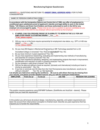 Manufacturing Engineer Questionnaire
ANSWER ALL QUESTIONS AND RETURN TO <INSERT EMAIL ADDRESS HERE> FOR FUTHER
CONSIDERATION
NAME OF PERSON COMPLETING FORM:
DATE:
In accordance with the Immigration Reform and Control Act of 1986, any offer of employment is
conditioned upon satisfactory proof of applicant’s identity and legal ability to work in the United
States. "US Citizens and Green Card Holders and those authorized to work in the US for any
employer are encouraged to apply. Please note we are not in a position to sponsor candidates so you
must be able to work in the USA for any employer without sponsorship by that employer.
1. IF HIRED, CAN YOU PROVIDE PROOF OF ELIGIBILITY TO WORK IN THE U.S. FOR ANY
EMPLOYER PRIOR TO STARTING WORK? _Yes ___No
If No, please explain:
2. Will you now or in the future require sponsorship for employment visa status, e.g., OPT or H-IB visa
status? ___Yes ____No
If Yes, please explain
3. Do you have BS Degree in Mechanical Engineering or ME Technology awarded from a US
Accredited College or University? Yes / No | or equivalent? Yes / No
4. Do you have minimum 3 years experience? Yes / No
5. Do you have experience researching, evaluating and implementing new methods of manufacturing
and assembly for company products? Yes / No
6. Do you have experience specifying, designing, and implementing projects that result in improvement,
simplification and reduction of costs to company products? Yes / No
7. Do you possess a valid driver’s license? Yes / No
8. Will you be able and willing to travel as required, (domestic and international) including air travel or
driving by automobile? Yes / No
9. If you live or commute over 50 miles from this York Pennsylvania area manufacturer, would you be
willing to relocate? Yes / No or Not Applicable
List all jobs you held since entering the workforce. Be sure to add others that may be missing from
your resume, and please provide detailed reasons why you left the employers listed below.
EMPLOYER From mo /yr To mo /yr Job Title REASON FOR LEAVING
This position requires experience using ERP/MRP Software, (SolidWorks and AutoCad – desired). Please
explain how you meet this requirement:
In this position you will ensure all product design, manufacturing, assembly, and system requirements are
taken into account from initial product conception to finished result. Describe any past experience that has
prepared you to handle this responsibility.
1
 