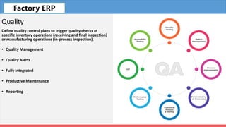 Fleet
Quality
Define quality control plans to trigger quality checks at
specific inventory operations (receiving and final inspection)
or manufacturing operations (in-process inspection).
• Quality Management
• Quality Alerts
• Fully Integrated
• Productive Maintenance
• Reporting
Factory ERP
 