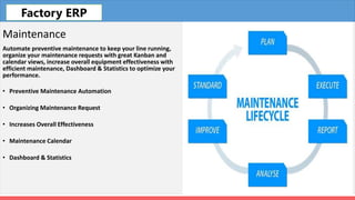 Fleet
Maintenance
Automate preventive maintenance to keep your line running,
organize your maintenance requests with great Kanban and
calendar views, increase overall equipment effectiveness with
efficient maintenance, Dashboard & Statistics to optimize your
performance.
• Preventive Maintenance Automation
• Organizing Maintenance Request
• Increases Overall Effectiveness
• Maintenance Calendar
• Dashboard & Statistics
Factory ERP
 