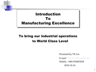 To bring our industrial operations  to World Class Level Introduction To Manufacturing Excellence Presented by YS Lin E-mail:  [email_address] Mobile: +886-936883828 2010-10-16 