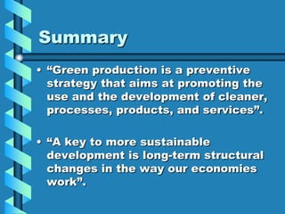 Summary
• “Green production is a preventive
  strategy that aims at promoting the
  use and the development of cleaner,
  processes, products, and services”.

• “A key to more sustainable
  development is long-term structural
  changes in the way our economies
  work”.
 