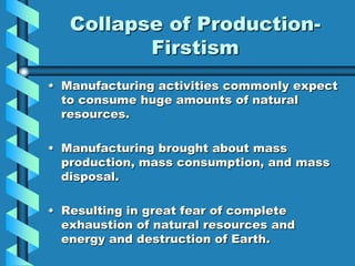 Collapse of Production-
          Firstism
• Manufacturing activities commonly expect
  to consume huge amounts of natural
  resources.

• Manufacturing brought about mass
  production, mass consumption, and mass
  disposal.

• Resulting in great fear of complete
  exhaustion of natural resources and
  energy and destruction of Earth.
 