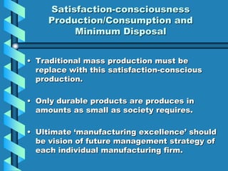 Satisfaction-consciousness
     Production/Consumption and
          Minimum Disposal


• Traditional mass production must be
  replace with this satisfaction-conscious
  production.

• Only durable products are produces in
  amounts as small as society requires.

• Ultimate „manufacturing excellence‟ should
  be vision of future management strategy of
  each individual manufacturing firm.
 