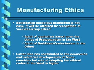 Manufacturing Ethics

• Satisfaction-conscious production is not
  easy, it will be attained by recognition of
  „manufacturing ethics‟

      Spirit of capitalism based upon the
       ethics of Protestantism in the West
      Spirit of Buddhism/Confucianism in the
       Orient

• Latter idea has contributed to the economics
  and industrial developments of Asian
  countries but rate of adopting the ethical
  codes in the West is higher
 