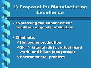 1) Proposal for Manufacturing
         Excellence

 Expressing the enhancement
  condition of goods production

 Eliminate:
  Hollowing production
  3k => kitanai (dirty), kitsui (hard
    work) and kiken (dangerous)
  Environmental problem
 