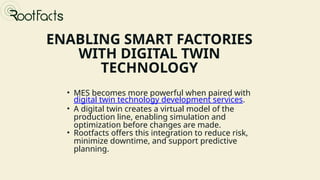 ENABLING SMART FACTORIES
WITH DIGITAL TWIN
TECHNOLOGY
• MES becomes more powerful when paired with
digital twin technology development services.
• A digital twin creates a virtual model of the
production line, enabling simulation and
optimization before changes are made.
• Rootfacts offers this integration to reduce risk,
minimize downtime, and support predictive
planning.
Presented by Donna Stroupe
 