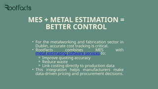 • For the metalworking and fabrication sector in
Dublin, accurate cost tracking is critical.
• Rootfacts combines MES with
metal estimating software services to:
⚬ Improve quoting accuracy
⚬ Reduce waste
⚬ Link costing directly to production data
• This integration helps manufacturers make
data-driven pricing and procurement decisions.
MES + METAL ESTIMATION =
BETTER CONTROL
 