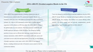 Lorem
ipsum
dolor sit
amet,
consec-
tetuer
Financial, M&A Updates
IT Shades
Engage & Enable
ASSAABLOY (Sweden) acquires Biosite in the UK
ASSAABLOY has acquired Biosite, a leading solutions provider of
biometric access control to the UK construction industry. Biosite was
founded in 2010, has some 140 employees and the main office is located in
Solihull, UK. Sales in 2019 amounted to about GBP 14 million and the
acquisition will be dilutive to EPS from start. The ASSAABLOY Group is
the global leader in access solutions. The Group operates worldwide with
49,000 employees and sales of SEK 94 billion. The Group has leading
positions in areas such as efficient door openings, trusted identities and
entrance automation. ASSAABLOY's innovations enable safe, secure and
convenient access to physical and digital places. Every day, we help billions
of people experience a more open world. ASSAABLOY has acquired
Biosite, a leading solutions provider of biometric access control to the UK
construction industry.
Executive Commentary
"I am very pleased to welcome Biosite and their employees into the ASSA
ABLOY Group. Biosite is a strategic technological addition to the ASSA
ABLOY Group. The company will reinforce our current offering within
solutions for access control and will provide complementary growth
opportunities,” says President and CEO of ASSAABLOY”
For any queries, Please write to marketing@itshades.com
Description
5
 