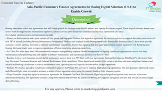 Customer Success Updates
IT Shades
Engage & Enable
Asia-Pacific Customers Finalize Agreements for Boeing Digital Solutions (USA) to
Enable Growth
For any queries, Please write to marketing@itshades.com
92
Boeing announced orders and agreements that will enable growth for multiple Asia-Pacific airlines in a rapidly developing region. These digital solutions lower costs
across fleets for regional and international operators, enhance airline crew situational awareness and increase operational efficiency.
New digital solutions orders and agreements include:
• Vistara, an Indian carrier and a joint venture of Tata group and Singapore Airlines, has signed an agreement for multiple services to support their entry into service of
new 787-9 aircraft, including Boeing Maintenance Performance Toolbox and Airplane Health Management tools. Powered by Boeing AnalytX, these tools provide
real-time, custom alerting, fleet data to enhance maintenance capabilities. Vistara has signed a new five-year agreement to receive Jeppesen Crew Rostering and
Boeing Alertness Model tools to improve operational efficiency and crew planning capabilities.
• Air Tahiti Nui joins more than 100 international customers using Boeing Airplane Health Management by signing a multiyear agreement to access real-time
maintenance and engineering data and support to enhance maintenance and operational decisions for their 787 fleet.
• Bamboo Airways will integrate several digital solutions to support their new 787 fleet, with new agreements finalized for Jeppesen FliteDeck Pro electronic flight
bag, Electronic Document Browser and Onboard Performance Tool capabilities. These digital tools enable flight crews to perform real-time weight and balance and
takeoff and landing calculations to reduce maintenance costs, optimize payload capacity and streamline cockpit operations.
• Sichuan Airlines has agreed to a multiyear contract for Jeppesen JetPlanner Pro services to enhance flight planning capabilities. The tool generates optimized routes
and efficient flight plans in complex airspace to achieve lower operating costs, using the industry leading flight planning engine.
• Virgin Australia Group has signed a seven-year agreement for Jeppesen FliteDeck Pro electronic flight bag and digital navigation chart services, to increase
operational efficiency. The agreement extends a long-term relationship between the airline and Boeing for Jeppesen navigation services that provide increased flight
deck efficiency.
Description
 