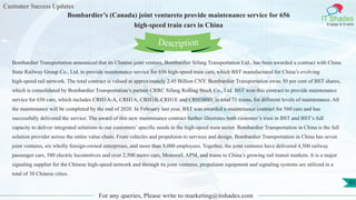 Customer Success Updates
IT Shades
Engage & Enable
Bombardier’s (Canada) joint ventureto provide maintenance service for 656
high-speed train cars in China
For any queries, Please write to marketing@itshades.com
93
Bombardier Transportation announced that its Chinese joint venture, Bombardier Sifang Transportation Ltd., has been awarded a contract with China
State Railway Group Co., Ltd. to provide maintenance service for 656 high-speed train cars, which BST manufactured for China’s evolving
high-speed rail network. The total contract is valued at approximately 2.45 Billion CNY. Bombardier Transportation owns 50 per cent of BST shares,
which is consolidated by Bombardier Transportation’s partner CRRC Sifang Rolling Stock Co., Ltd. BST won this contract to provide maintenance
service for 656 cars, which includes CRH1A-A, CRH1A, CRH1B, CRH1E and CRH380D, in total 71 trains, for different levels of maintenance. All
the maintenance will be completed by the end of 2020. In February last year, BST was awarded a maintenance contract for 560 cars and has
successfully delivered the service. The award of this new maintenance contract further illustrates both customer’s trust in BST and BST’s full
capacity to deliver integrated solutions to our customers’ specific needs in the high-speed train sector. Bombardier Transportation in China is the full
solution provider across the entire value chain. From vehicles and propulsion to services and design, Bombardier Transportation in China has seven
joint ventures, six wholly foreign-owned enterprises, and more than 8,000 employees. Together, the joint ventures have delivered 4,500 railway
passenger cars, 580 electric locomotives and over 2,500 metro cars, Monorail, APM, and trams to China’s growing rail transit markets. It is a major
signaling supplier for the Chinese high-speed network and through its joint ventures, propulsion equipment and signaling systems are utilized in a
total of 30 Chinese cities.
Description
 