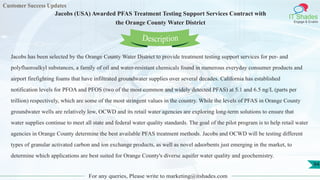 Customer Success Updates
IT Shades
Engage & Enable
Jacobs (USA) Awarded PFAS Treatment Testing Support Services Contract with
the Orange County Water District
For any queries, Please write to marketing@itshades.com
94
Jacobs has been selected by the Orange County Water District to provide treatment testing support services for per- and
polyfluoroalkyl substances, a family of oil and water-resistant chemicals found in numerous everyday consumer products and
airport firefighting foams that have infiltrated groundwater supplies over several decades. California has established
notification levels for PFOA and PFOS (two of the most common and widely detected PFAS) at 5.1 and 6.5 ng/L (parts per
trillion) respectively, which are some of the most stringent values in the country. While the levels of PFAS in Orange County
groundwater wells are relatively low, OCWD and its retail water agencies are exploring long-term solutions to ensure that
water supplies continue to meet all state and federal water quality standards. The goal of the pilot program is to help retail water
agencies in Orange County determine the best available PFAS treatment methods. Jacobs and OCWD will be testing different
types of granular activated carbon and ion exchange products, as well as novel adsorbents just emerging in the market, to
determine which applications are best suited for Orange County's diverse aquifer water quality and geochemistry.
Description
 