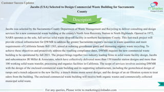 Customer Success Updates
IT Shades
Engage & Enable
Jacobs (USA) Selected to Design Commercial Waste Building for Sacramento
County
For any queries, Please write to marketing@itshades.com
95
Jacobs was selected by the Sacramento County Department of Waste Management and Recycling to deliver consulting and design
services for a new commercial waste building at the county's North Area Recovery Station in North Highlands. Opened in 1972,
NARS operates as the sole, full service solid waste drop-off facility in northern Sacramento County. This fast-track project will
provide critical infrastructure for DWMR to address the greater Sacramento region's increase in waste quantities and meet
requirements of California Senate Bill 1383, aimed at reducing greenhouse gases and increasing organic waste recycling. To
achieve these objectives and proactively address the resulting compliance dates, DWMR requires the new commercial waste
building to be operational by fall 2021. The project brings together two industry leading firms in solid waste facility design, Jacobs
and subcontractor JR Miller & Associates, which have collectively delivered more than 150 transfer station designs and more than
100 working solid waste transfer, processing and organics facilities in California. The scope of services involves assisting DWMR
with the design of the enclosed commercial waste building and its supporting infrastructure, including the geotechnical design of
ramps and a trench adjacent to the new facility; a trench drains storm sewer design; and the design of an air filtration system to treat
odors from the building. The enclosed commercial waste building will receive both organic wastes and commercially collected
municipal solid waste.
Description
 