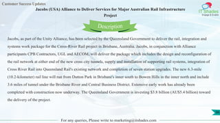 Customer Success Updates
IT Shades
Engage & Enable
Jacobs (USA) Alliance to Deliver Services for Major Australian Rail Infrastructure
Project
For any queries, Please write to marketing@itshades.com
96
Jacobs, as part of the Unity Alliance, has been selected by the Queensland Government to deliver the rail, integration and
systems work package for the Cross-River Rail project in Brisbane, Australia. Jacobs, in conjunction with Alliance
participants CPB Contractors, UGL and AECOM, will deliver the package which includes the design and reconfiguration of
the rail network at either end of the new cross city tunnels, supply and installation of supporting rail systems, integration of
Cross River Rail into Queensland Rail's existing network and completion of seven station upgrades. The new 6.3-mile
(10.2-kilometer) rail line will run from Dutton Park in Brisbane's inner south to Bowen Hills in the inner north and include
3.6 miles of tunnel under the Brisbane River and Central Business District. Extensive early work has already been
completed with construction now underway. The Queensland Government is investing $3.8 billion (AU$5.4 billion) toward
the delivery of the project.
Description
 