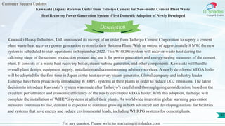 Customer Success Updates
IT Shades
Engage & Enable
Kawasaki (Japan) Receives Order from Taiheiyo Cement for New-model Cement Plant Waste
Heat Recovery Power Generation System -First Domestic Adoption of Newly Developed
For any queries, Please write to marketing@itshades.com
97
Kawasaki Heavy Industries, Ltd. announced its receipt of an order from Taiheiyo Cement Corporation to supply a cement
plant waste heat recovery power generation system to their Saitama Plant. With an output of approximately 8 MW, the new
system is scheduled to start operations in September 2022. This WHRPG system will recover waste heat during the
calcining stage of the cement production process and use it for power generation and energy-saving measures of the cement
plant. It consists of a waste heat recovery boiler, steam turbine generator, and other components. Kawasaki will handle
overall plant design, equipment supply, installation and commissioning advisory services. A newly developed VEGA boiler
will be adopted for the first time in Japan as the heat recovery steam generator. Global company and industry leader
Taiheiyo have been proactively introducing WHRPG systems at their plants in order to reduce CO2 emissions. The latest
decision to introduce Kawasaki’s system was made after Taiheiyo’s careful and thoroughgoing consideration, based on the
excellent performance and economic efficiency of the newly developed VEGA boiler. With this adoption, Taiheiyo will
complete the installation of WHRPG systems at all of their plants. As worldwide interest in global warming prevention
measures continues to rise, demand is expected to continue growing in both advanced and developing nations for facilities
and systems that save energy and reduce environmental loads, including WHRPG systems for cement plants.
Description
 