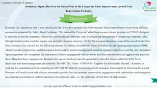 Customer Success Updates
IT Shades
Engage & Enable
Komatsu (Japan) Receives the Grand Prix of the Corporate Value Improvement Award from
Tokyo Stock Exchange
For any queries, Please write to marketing@itshades.com
98
Komatsu Ltd. announced that it was selected for the Grand Prix award of the 8th Corporate Value Improvement Award from all listed
companies sponsored by Tokyo Stock Exchange. TSE created the Corporate Value Improvement Award program in FY2012, designed
to annually award the companies which have achieved high corporate value by practicing management of improving corporate value
through initiatives that consider capital cost and other investor concerns. On the 8th occasion, Komatsu received the award for the first
time. Komatsu was selected for the following reasons. To enhance its corporate value, Komatsu sets up a management target of ROE,
which considers capital cost, and developed a framework to control management based on capital productivity over the year. Komatsu’s
top management also recognizes the importance of direct engagement with investors and other stakeholders and aggressively practices
them. Based on these engagements, Komatsu sets up and discloses specific quantitative and other targets related to ESG. In its
three-year mid-term management plan entitled “DANTOTSU Value - FORWARD Together for Sustainable Growth”, Komatsu is
working for sustainable growth centering on DANTOTSU Value by promoting growth strategies. Encouraged by receiving this award,
Komatsu will work to not only achieve sustainable growth, but also promote constructive engagement with stakeholders and strengthen
its corporate governance in order to maximize its corporate value, i.e., the total sum of trust from all stakeholders.
Description
 