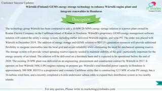 Customer Success Updates
IT Shades
Engage & Enable
Wärtsilä (Finland) GEMS energy storage technology to enhance Wärtsilä engine plant and
integrate renewables in Honduras
For any queries, Please write to marketing@itshades.com
99
The technology group Wärtsilä has been contracted to add a 10 MW/26 MWh energy storage solution to a power plant owned by
Roatan Electric Company on the Caribbean island of Roatan in Honduras. Wärtsilä’s proprietary GEMS energy management software
solution will control the utility’s energy system, including earlier delivered Wärtsilä engines, and solar PV. The order was placed with
Wärtsilä in December 2019. The addition of energy storage and GEMS solution to RECO’s generation resources will provide additional
flexibility to integrate renewables into the local grid and secure reliability while eliminating the need for mechanical spinning reserve.
The storage system will provide virtual spinning reserve capacity needed to maintain stability of the grid - particularly important for the
energy security of an island. The solution will be delivered on a fast-track basis and is expected to be operational before the end of
2020. The existing 28 MW plant was delivered on an engineering, procurement and construction contract by Wärtsilä in 2017. It
operates on four Wärtsilä 34SG-LPG engines running on propane gas. Wärtsilä’s total installed power capacity in Honduras is
approximately 500 MW. RECO is a progressive and visionary Caribbean utility that is constructing 12.5 MW of solar PV energy, has a
26-turbine wind farm, and a recently completed a 6-mile underwater subsea cable to expand their distribution system to two nearby
islands.
Description
 