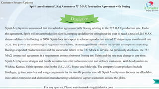 Customer Success Updates
IT Shades
Engage & Enable
Spirit AeroSystems (USA) Announces 737 MAX Production Agreement with Boeing
For any queries, Please write to marketing@itshades.com
101
Spirit AeroSystems announced that it reached an agreement with Boeing relating to the 737 MAX production rate. Under
the agreement, Spirit will restart production slowly, ramping up deliveries throughout the year to reach a total of 216 MAX
shipsets delivered to Boeing in 2020. Spirit does not expect to achieve a production rate of 52 shipsets per month until late
2022. The parties are continuing to negotiate other terms. The rate agreement is based on several assumptions including
Boeing's expected production rate and the successful return of the 737 MAX to service. As previously disclosed, the 737
MAX contractual agreement is a requirement contract between Boeing and Spirit and the rate may change at any time.
Spirit AeroSystems designs and builds aerostructures for both commercial and defence customers. With headquarters in
Wichita, Kansas, Spirit operates sites in the U.S., U.K., France and Malaysia. The company's core products include
fuselages, pylons, nacelles and wing components for the world's premier aircraft. Spirit AeroSystems focuses on affordable,
innovative composite and aluminium manufacturing solutions to support customers around the globe.
Description
 