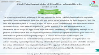 Customer Success Updates
IT Shades
Engage & Enable
Wärtsilä (Finland) integrated solutions will deliver efficiency and sustainability to three
new short-sea vessels
For any queries, Please write to marketing@itshades.com
100
The technology group Wärtsilä will supply all the main equipment for the first LNG fueled short-sea Ro-Lo vessels to be
operated by Finland based Bore Ltd. Three ships have been ordered and are being built at the WuHu Shipyard in China. The
order with Wärtsilä was placed in December. Wärtsilä has worked in close collaboration with both the owner and the naval
architect to develop a vessel optimized integrated LNG system. As a result, it has been possible to locate a 250
cbmWärtsiläLNGPac storage and supply system below deck without compromising the cargo capacity. The ships will be
propelled by a Wärtsilä 34DF dual-fuel engine driving a Wärtsilä controlled pitch propeller at variable speed, connected to a
Wärtsilä SCV95 gearbox with an integrated power pack. In addition, the vessels will each be equipped with
WärtsiläProTouch controls and Eco Control to enable accurately synchronised engine speed and propeller pitch. This
delivers outstanding engine and propulsion efficiency, while the Eco Control operating mode can be selected for automated
fuel savings while in transit. These integrated technologies will be supported via Wärtsilä’s Data Collection Unit with
cloud-based services and remote monitoring to optimise operability, fuel economy, and periodic maintenance.
Description
 