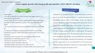 Lorem
ipsum
dolor sit
amet,
consec-
tetuer
Financial, M&A Updates
IT Shades
Engage & Enable
Lower organic growth with strong profit and cash flow-ASSAABLOY (Sweden)
Fourth quarter
• Net sales increased by 8% to SEK 24,946 M, with organic growth of 1%
and acquired net growth of 3%
• Strong organic growth in Americas, good growth in Global Technologies
and stable in EMEA and Entrance Systems, while sales declined in Asia
Pacific
• Two acquisitions signed with expected combined annual sales of SEK 800
M
• Tax decision in Finland reconsidered to ASSAABLOY’s disadvantage.
Estimated tax exposure of SEK 920 M, but no material effect on the Group’s
net income
• Operating income increased by 8% and amounted to SEK 4,047 M
corresponding to an operating margin of 16.2%
• Net income1 amounted to SEK 2,767 M
• Earnings per share1 amounted to SEK 2.49
• Operating cash flow increased by 6% to SEK 5,235 M
• The Board of Directors proposes a dividend of SEK 3,85 per share for 2019
Executive Commentary
Comments by the President and CEO, “In the fourth quarter, total sales
grew by 8%, driven by organic growth of 1%, acquired net growth of 3%
and positive currency effects of 4%. Organic growth was strong in
Americas and good in Global Technologies. EMEA and Entrance Systems
reported stable growth, while organic sales growth in Asia Pacific was
negative. Operating income increased by 8% to SEK 4,047 M, which is the
first time we have exceeded SEK 4bn in a single quarter. The operating
margin was unchanged at 16.2%. The operating leverage was strong due to
lower raw material costs, together with mix and efficiency improvements,
but this was offset by higher acquisition and integration costs. Operating
cash flow improved by 6% to a record high SEK 5,235 M, driven by the
improved earnings and positive evolution from working capital. Our cash
conversion in the quarter was strong at 139%.”
For any queries, Please write to marketing@itshades.com
Description
6
 