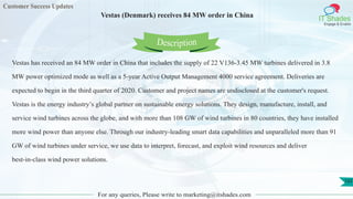 Customer Success Updates
IT Shades
Engage & Enable
Vestas (Denmark) receives 84 MW order in China
For any queries, Please write to marketing@itshades.com
102
Vestas has received an 84 MW order in China that includes the supply of 22 V136-3.45 MW turbines delivered in 3.8
MW power optimized mode as well as a 5-year Active Output Management 4000 service agreement. Deliveries are
expected to begin in the third quarter of 2020. Customer and project names are undisclosed at the customer's request.
Vestas is the energy industry’s global partner on sustainable energy solutions. They design, manufacture, install, and
service wind turbines across the globe, and with more than 108 GW of wind turbines in 80 countries, they have installed
more wind power than anyone else. Through our industry-leading smart data capabilities and unparalleled more than 91
GW of wind turbines under service, we use data to interpret, forecast, and exploit wind resources and deliver
best-in-class wind power solutions.
Description
 