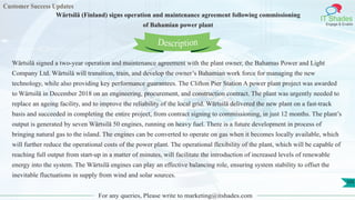 Customer Success Updates
IT Shades
Engage & Enable
Wärtsilä (Finland) signs operation and maintenance agreement following commissioning
of Bahamian power plant
For any queries, Please write to marketing@itshades.com
105
Wärtsilä signed a two-year operation and maintenance agreement with the plant owner, the Bahamas Power and Light
Company Ltd. Wärtsilä will transition, train, and develop the owner’s Bahamian work force for managing the new
technology, while also providing key performance guarantees. The Clifton Pier Station A power plant project was awarded
to Wärtsilä in December 2018 on an engineering, procurement, and construction contract. The plant was urgently needed to
replace an ageing facility, and to improve the reliability of the local grid. Wärtsilä delivered the new plant on a fast-track
basis and succeeded in completing the entire project, from contract signing to commissioning, in just 12 months. The plant’s
output is generated by seven Wärtsilä 50 engines, running on heavy fuel. There is a future development in process of
bringing natural gas to the island. The engines can be converted to operate on gas when it becomes locally available, which
will further reduce the operational costs of the power plant. The operational flexibility of the plant, which will be capable of
reaching full output from start-up in a matter of minutes, will facilitate the introduction of increased levels of renewable
energy into the system. The Wärtsilä engines can play an effective balancing role, ensuring system stability to offset the
inevitable fluctuations in supply from wind and solar sources.
Description
 