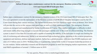 Customer Success Updates
IT Shades
Engage & Enable
Safran (France) signs a maintenance contract for the emergency flotation system of the
US Coast Guard HH-65 helicopter fleet.
For any queries, Please write to marketing@itshades.com
106
Safran signs a maintenance contract for the emergency flotation system of the US Coast Guard HH-65 helicopter fleet. The
five-year agreement covers the maintenance of the flotation systems of all 98 HH-65 Dauphin helicopters used by the US
Coast Guard during their various missions. The Safran AeroSystems Services Americas repair center in Belmar, New Jersey
will provide this service at the various coast guard sites as well as at their maintenance bases. The emergency flotation
systems are designed and manufactured by Safran AeroSystems in Cognac. They enable a helicopter in difficulty to ditch
and remain stable afloat long enough to evacuate the passengers and the crew in the event of a forced ditching. The flotation
system is struck in less than five seconds and is capable of ensuring the stability of the helicopter in rough seas limiting the
risk of overturning and submersion. Safran is an international high-technology group, operating in the aviation (propulsion,
equipment and interiors), defense and space markets. Safran has a global presence, with more than 95,000 employees and
sales of 21 billion euros in 2018. Working alone or in partnership, Safran holds world or European leadership positions in
its core markets. Safran undertakes research and development programs to meet fast-changing market requirements, with
total R&D expenditures of around 1.5 billion euros in 2018.
Description
 